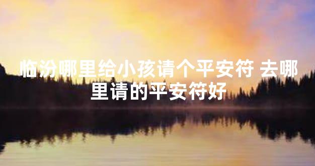 临汾哪里给小孩请个平安符 去哪里请的平安符好